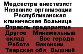 Медсестра-анестезист › Название организации ­ Республиканская клиническая больница › Отрасль предприятия ­ Другое › Минимальный оклад ­ 1 - Все города Работа » Вакансии   . Тверская обл.,Вышний Волочек г.